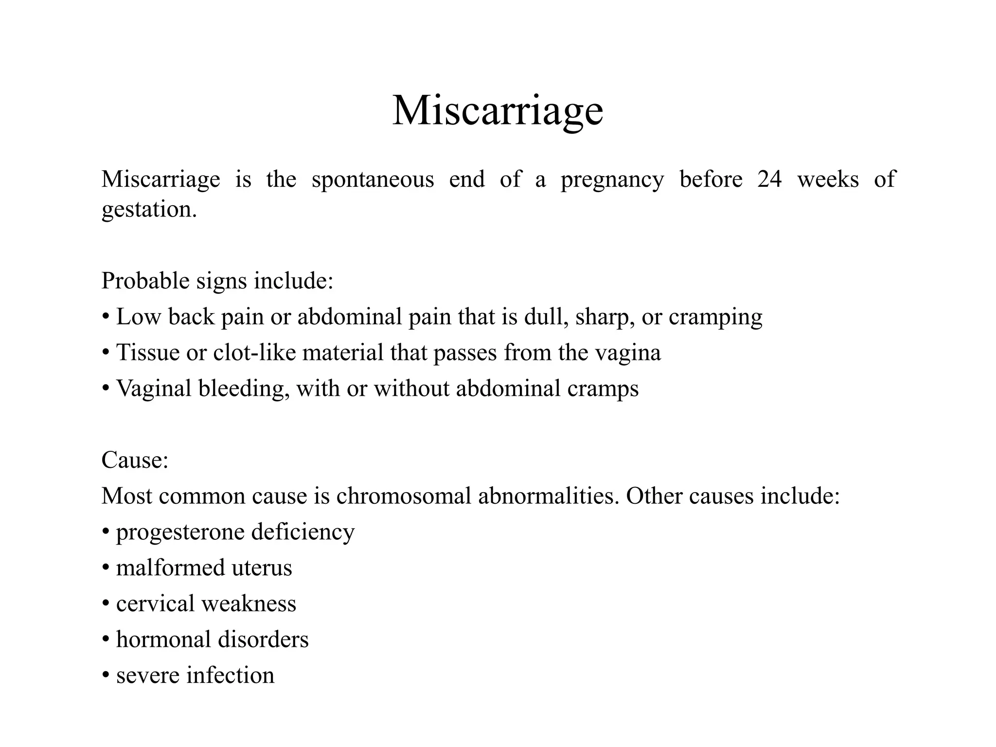 Miscarriage 
Miscarriage is the spontaneous end of a pregnancy before 24 weeks of 
gestation. 
Probable signs include: 
• Low back pain or abdominal pain that is dull, sharp, or cramping 
• Tissue or clot-like material that passes from the vagina 
• Vaginal bleeding, with or without abdominal cramps 
Cause: 
Most common cause is chromosomal abnormalities. Other causes include: 
• progesterone deficiency 
• malformed uterus 
• cervical weakness 
• hormonal disorders 
• severe infection 
 