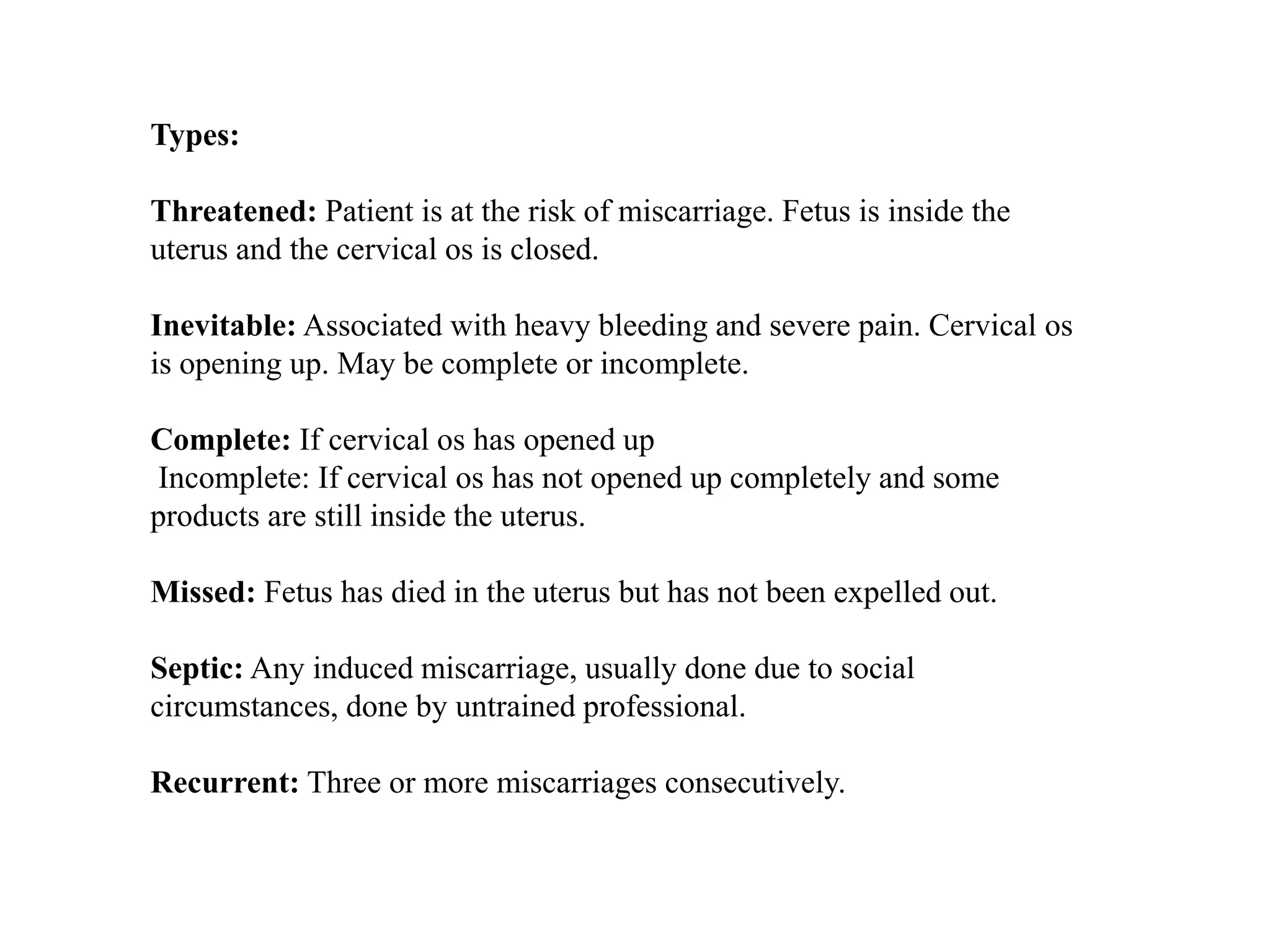Types: 
Threatened: Patient is at the risk of miscarriage. Fetus is inside the 
uterus and the cervical os is closed. 
Inevitable: Associated with heavy bleeding and severe pain. Cervical os 
is opening up. May be complete or incomplete. 
Complete: If cervical os has opened up 
Incomplete: If cervical os has not opened up completely and some 
products are still inside the uterus. 
Missed: Fetus has died in the uterus but has not been expelled out. 
Septic: Any induced miscarriage, usually done due to social 
circumstances, done by untrained professional. 
Recurrent: Three or more miscarriages consecutively. 
 