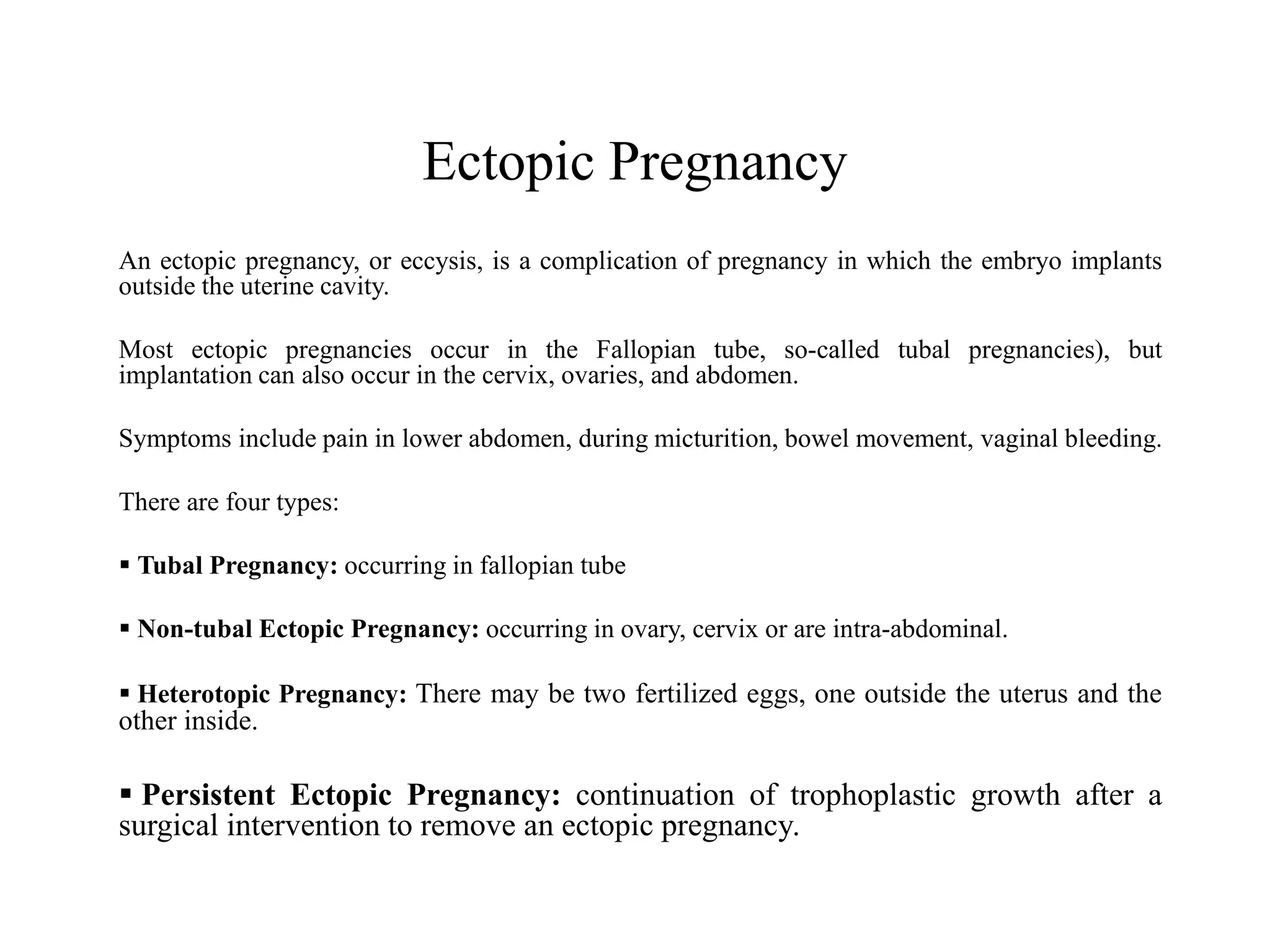 Ectopic Pregnancy 
An ectopic pregnancy, or eccysis, is a complication of pregnancy in which the embryo implants 
outside the uterine cavity. 
Most ectopic pregnancies occur in the Fallopian tube, so-called tubal pregnancies), but 
implantation can also occur in the cervix, ovaries, and abdomen. 
Symptoms include pain in lower abdomen, during micturition, bowel movement, vaginal bleeding. 
There are four types: 
 Tubal Pregnancy: occurring in fallopian tube 
 Non-tubal Ectopic Pregnancy: occurring in ovary, cervix or are intra-abdominal. 
 Heterotopic Pregnancy: There may be two fertilized eggs, one outside the uterus and the 
other inside. 
 Persistent Ectopic Pregnancy: continuation of trophoplastic growth after a 
surgical intervention to remove an ectopic pregnancy. 
 