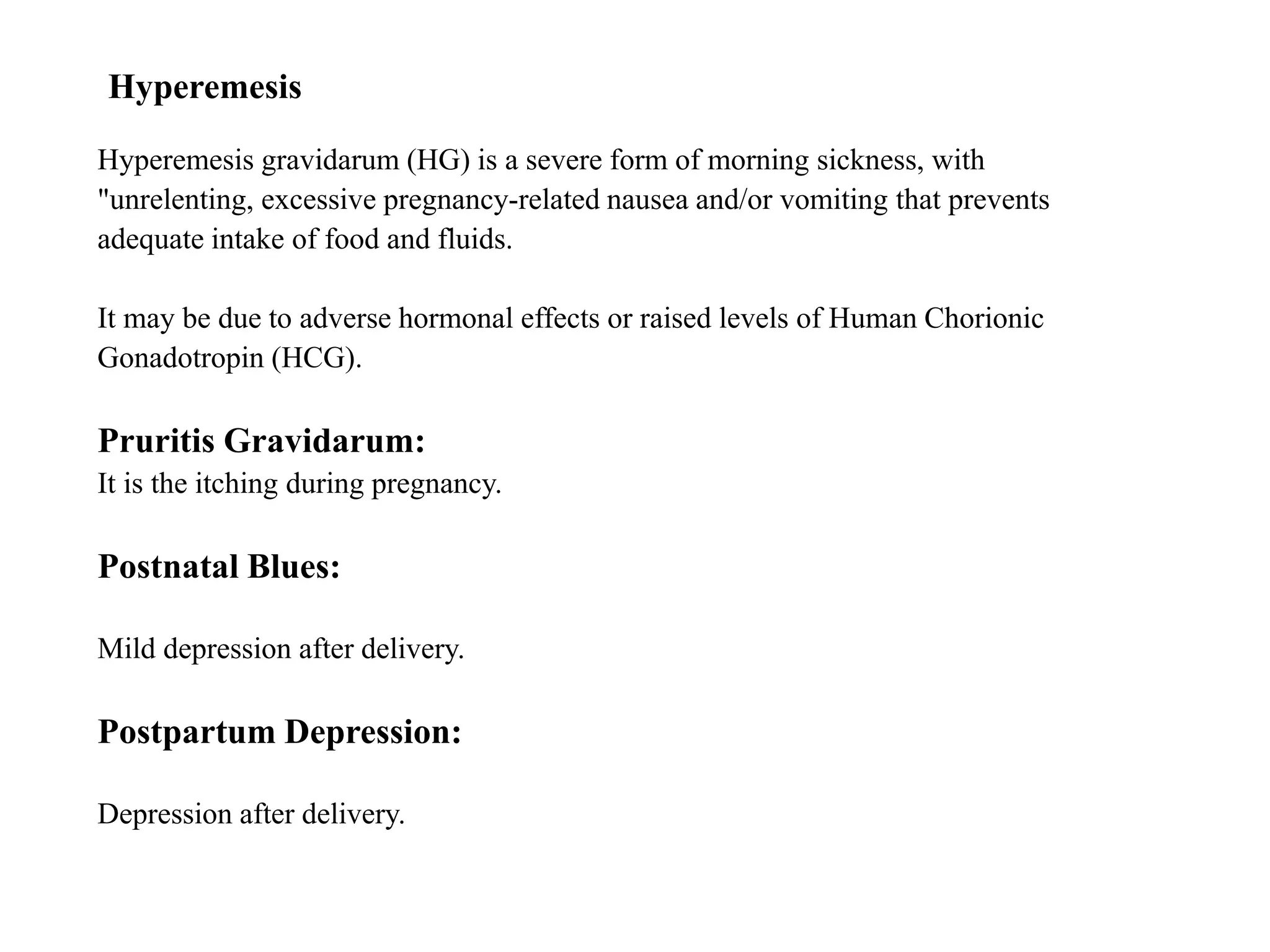 Hyperemesis 
Hyperemesis gravidarum (HG) is a severe form of morning sickness, with 
"unrelenting, excessive pregnancy-related nausea and/or vomiting that prevents 
adequate intake of food and fluids. 
It may be due to adverse hormonal effects or raised levels of Human Chorionic 
Gonadotropin (HCG). 
Pruritis Gravidarum: 
It is the itching during pregnancy. 
Postnatal Blues: 
Mild depression after delivery. 
Postpartum Depression: 
Depression after delivery. 
 