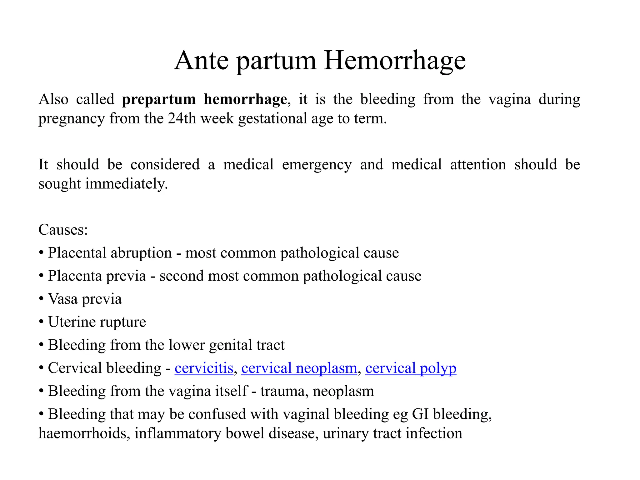 Ante partum Hemorrhage 
Also called prepartum hemorrhage, it is the bleeding from the vagina during 
pregnancy from the 24th week gestational age to term. 
It should be considered a medical emergency and medical attention should be 
sought immediately. 
Causes: 
• Placental abruption - most common pathological cause 
• Placenta previa - second most common pathological cause 
• Vasa previa 
• Uterine rupture 
• Bleeding from the lower genital tract 
• Cervical bleeding - cervicitis, cervical neoplasm, cervical polyp 
• Bleeding from the vagina itself - trauma, neoplasm 
• Bleeding that may be confused with vaginal bleeding eg GI bleeding, 
haemorrhoids, inflammatory bowel disease, urinary tract infection 
 