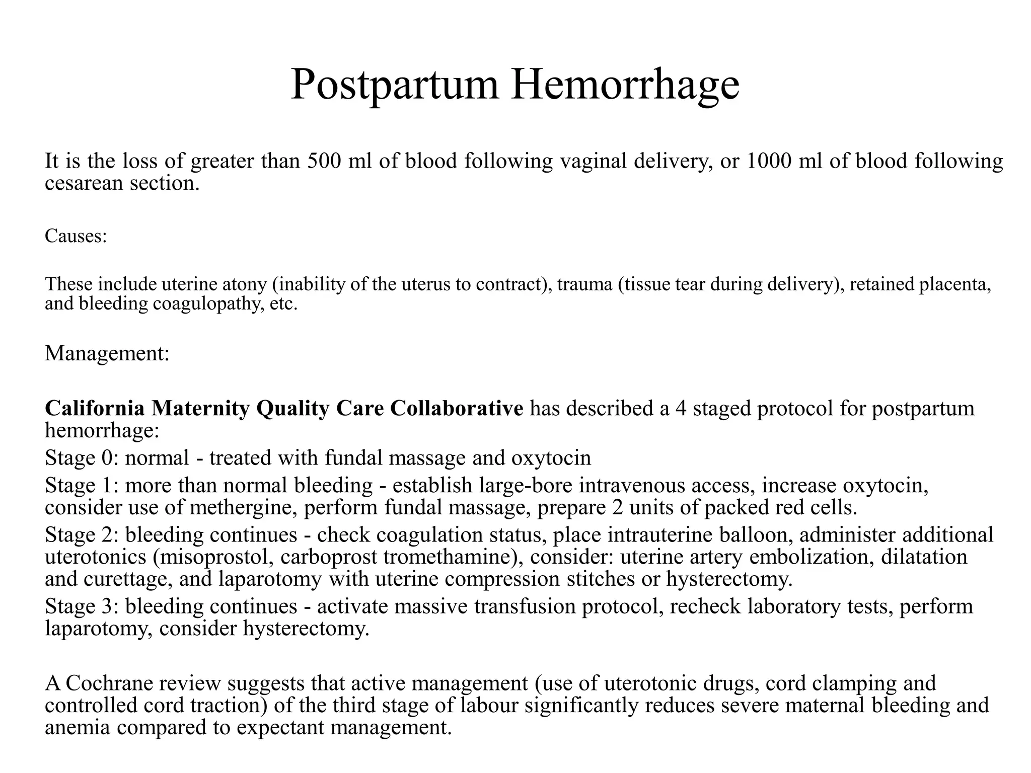 Postpartum Hemorrhage 
It is the loss of greater than 500 ml of blood following vaginal delivery, or 1000 ml of blood following 
cesarean section. 
Causes: 
These include uterine atony (inability of the uterus to contract), trauma (tissue tear during delivery), retained placenta, 
and bleeding coagulopathy, etc. 
Management: 
California Maternity Quality Care Collaborative has described a 4 staged protocol for postpartum 
hemorrhage: 
Stage 0: normal - treated with fundal massage and oxytocin 
Stage 1: more than normal bleeding - establish large-bore intravenous access, increase oxytocin, 
consider use of methergine, perform fundal massage, prepare 2 units of packed red cells. 
Stage 2: bleeding continues - check coagulation status, place intrauterine balloon, administer additional 
uterotonics (misoprostol, carboprost tromethamine), consider: uterine artery embolization, dilatation 
and curettage, and laparotomy with uterine compression stitches or hysterectomy. 
Stage 3: bleeding continues - activate massive transfusion protocol, recheck laboratory tests, perform 
laparotomy, consider hysterectomy. 
A Cochrane review suggests that active management (use of uterotonic drugs, cord clamping and 
controlled cord traction) of the third stage of labour significantly reduces severe maternal bleeding and 
anemia compared to expectant management. 
 