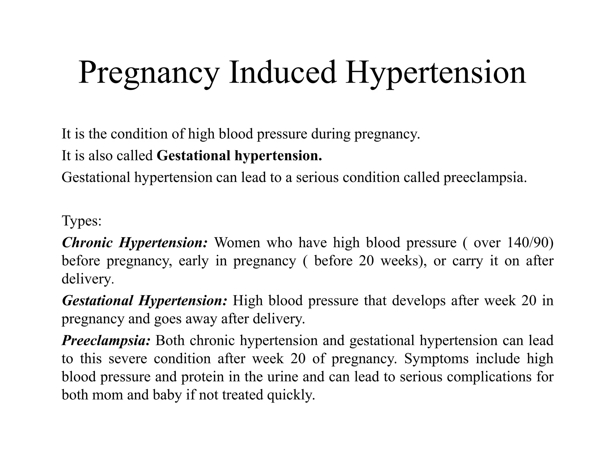 Pregnancy Induced Hypertension 
It is the condition of high blood pressure during pregnancy. 
It is also called Gestational hypertension. 
Gestational hypertension can lead to a serious condition called preeclampsia. 
Types: 
Chronic Hypertension: Women who have high blood pressure ( over 140/90) 
before pregnancy, early in pregnancy ( before 20 weeks), or carry it on after 
delivery. 
Gestational Hypertension: High blood pressure that develops after week 20 in 
pregnancy and goes away after delivery. 
Preeclampsia: Both chronic hypertension and gestational hypertension can lead 
to this severe condition after week 20 of pregnancy. Symptoms include high 
blood pressure and protein in the urine and can lead to serious complications for 
both mom and baby if not treated quickly. 
 