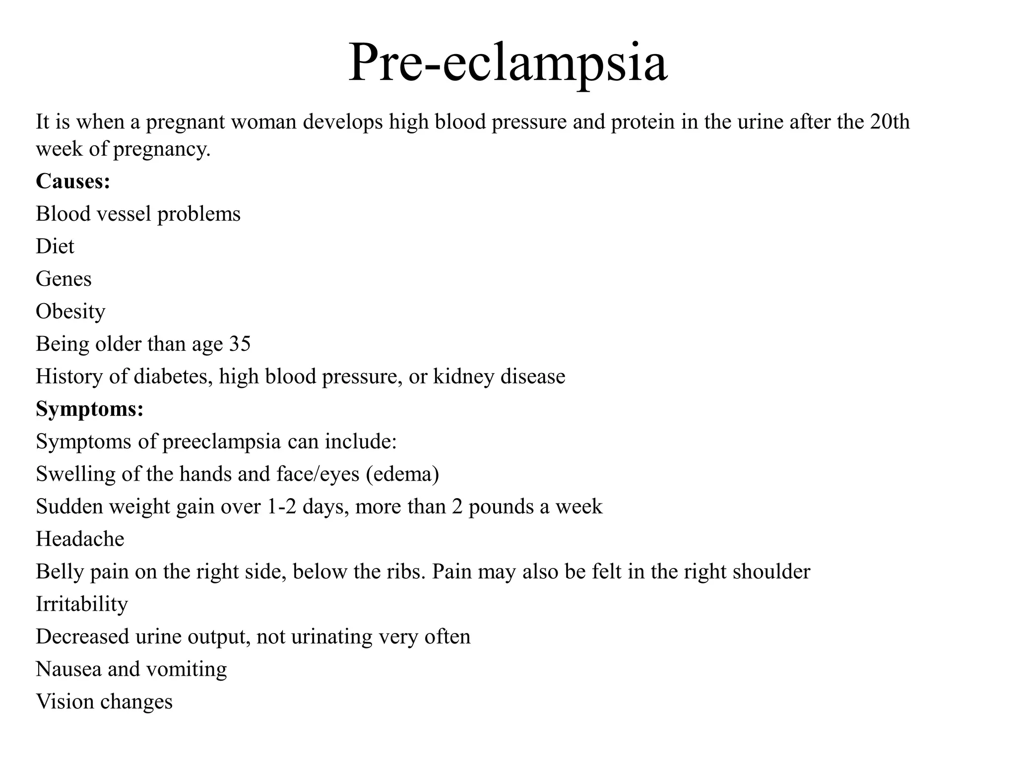 Pre-eclampsia 
It is when a pregnant woman develops high blood pressure and protein in the urine after the 20th 
week of pregnancy. 
Causes: 
Blood vessel problems 
Diet 
Genes 
Obesity 
Being older than age 35 
History of diabetes, high blood pressure, or kidney disease 
Symptoms: 
Symptoms of preeclampsia can include: 
Swelling of the hands and face/eyes (edema) 
Sudden weight gain over 1-2 days, more than 2 pounds a week 
Headache 
Belly pain on the right side, below the ribs. Pain may also be felt in the right shoulder 
Irritability 
Decreased urine output, not urinating very often 
Nausea and vomiting 
Vision changes 
 
