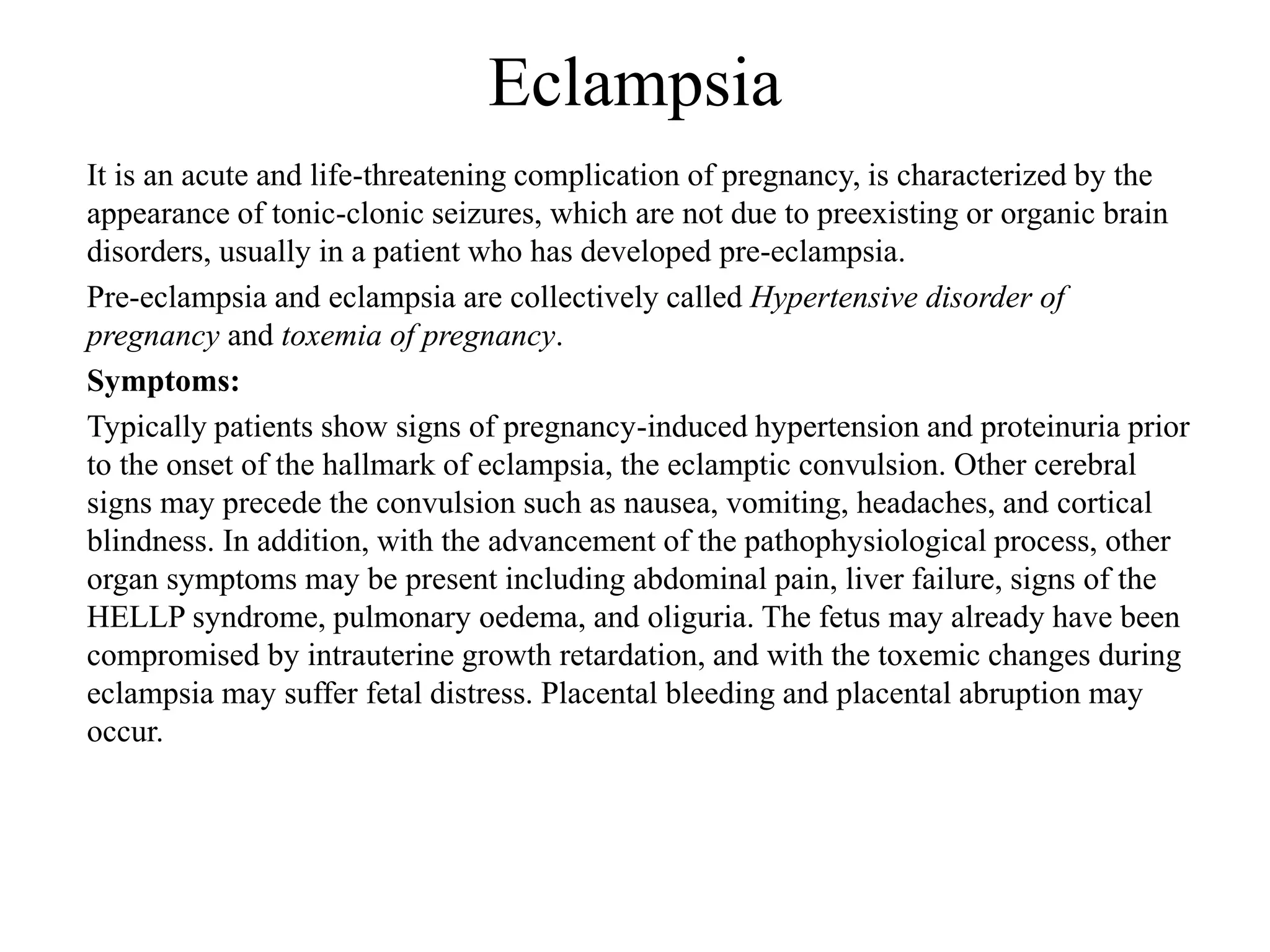 Eclampsia 
It is an acute and life-threatening complication of pregnancy, is characterized by the 
appearance of tonic-clonic seizures, which are not due to preexisting or organic brain 
disorders, usually in a patient who has developed pre-eclampsia. 
Pre-eclampsia and eclampsia are collectively called Hypertensive disorder of 
pregnancy and toxemia of pregnancy. 
Symptoms: 
Typically patients show signs of pregnancy-induced hypertension and proteinuria prior 
to the onset of the hallmark of eclampsia, the eclamptic convulsion. Other cerebral 
signs may precede the convulsion such as nausea, vomiting, headaches, and cortical 
blindness. In addition, with the advancement of the pathophysiological process, other 
organ symptoms may be present including abdominal pain, liver failure, signs of the 
HELLP syndrome, pulmonary oedema, and oliguria. The fetus may already have been 
compromised by intrauterine growth retardation, and with the toxemic changes during 
eclampsia may suffer fetal distress. Placental bleeding and placental abruption may 
occur. 
 