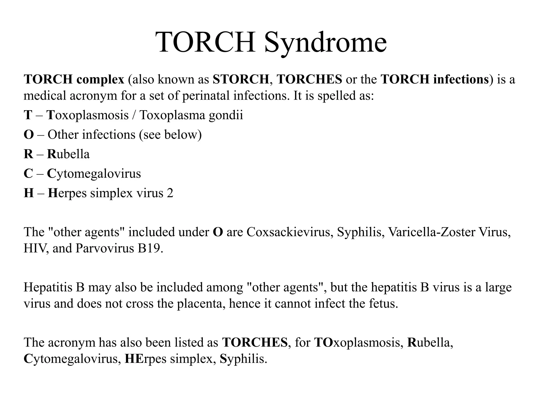 TORCH Syndrome 
TORCH complex (also known as STORCH, TORCHES or the TORCH infections) is a 
medical acronym for a set of perinatal infections. It is spelled as: 
T – Toxoplasmosis / Toxoplasma gondii 
O – Other infections (see below) 
R – Rubella 
C – Cytomegalovirus 
H – Herpes simplex virus 2 
The "other agents" included under O are Coxsackievirus, Syphilis, Varicella-Zoster Virus, 
HIV, and Parvovirus B19. 
Hepatitis B may also be included among "other agents", but the hepatitis B virus is a large 
virus and does not cross the placenta, hence it cannot infect the fetus. 
The acronym has also been listed as TORCHES, for TOxoplasmosis, Rubella, 
Cytomegalovirus, HErpes simplex, Syphilis. 
 