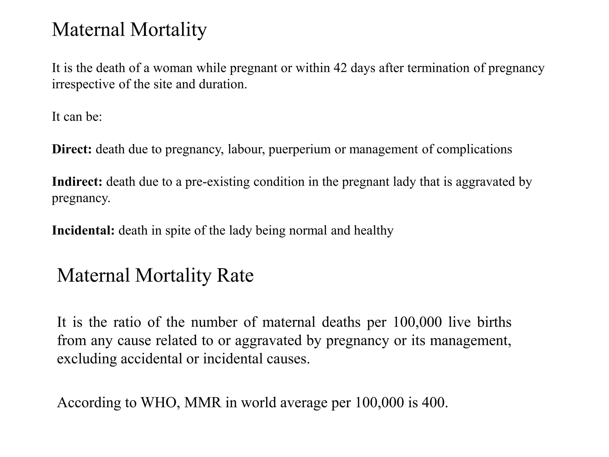 Maternal Mortality 
It is the death of a woman while pregnant or within 42 days after termination of pregnancy 
irrespective of the site and duration. 
It can be: 
Direct: death due to pregnancy, labour, puerperium or management of complications 
Indirect: death due to a pre-existing condition in the pregnant lady that is aggravated by 
pregnancy. 
Incidental: death in spite of the lady being normal and healthy 
Maternal Mortality Rate 
It is the ratio of the number of maternal deaths per 100,000 live births 
from any cause related to or aggravated by pregnancy or its management, 
excluding accidental or incidental causes. 
According to WHO, MMR in world average per 100,000 is 400. 
 