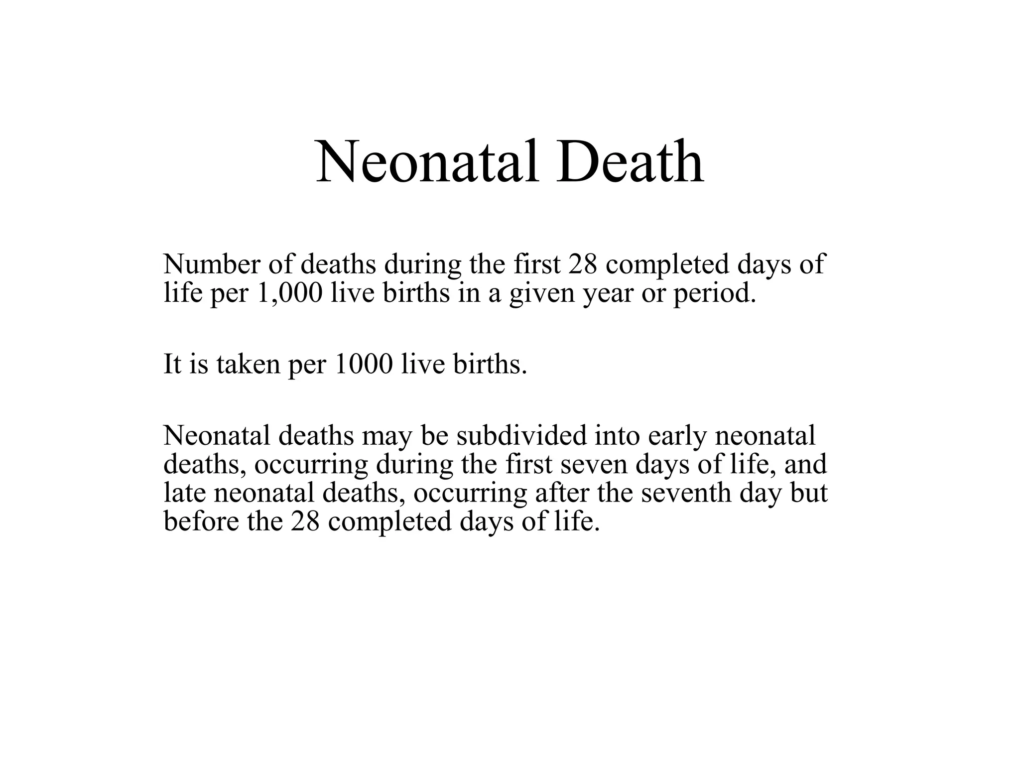 Neonatal Death 
Number of deaths during the first 28 completed days of 
life per 1,000 live births in a given year or period. 
It is taken per 1000 live births. 
Neonatal deaths may be subdivided into early neonatal 
deaths, occurring during the first seven days of life, and 
late neonatal deaths, occurring after the seventh day but 
before the 28 completed days of life. 
 