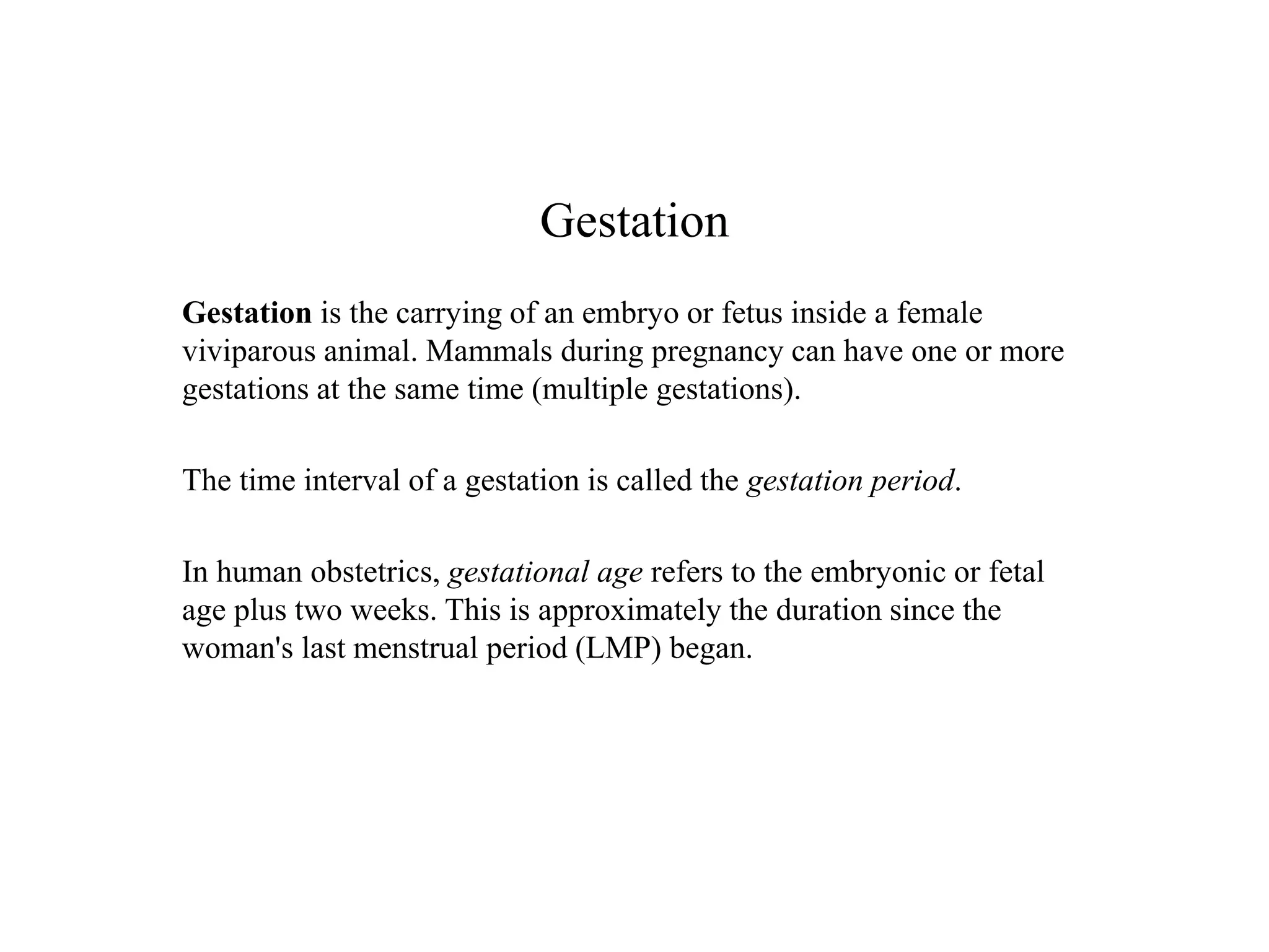 Gestation 
Gestation is the carrying of an embryo or fetus inside a female 
viviparous animal. Mammals during pregnancy can have one or more 
gestations at the same time (multiple gestations). 
The time interval of a gestation is called the gestation period. 
In human obstetrics, gestational age refers to the embryonic or fetal 
age plus two weeks. This is approximately the duration since the 
woman's last menstrual period (LMP) began. 
 