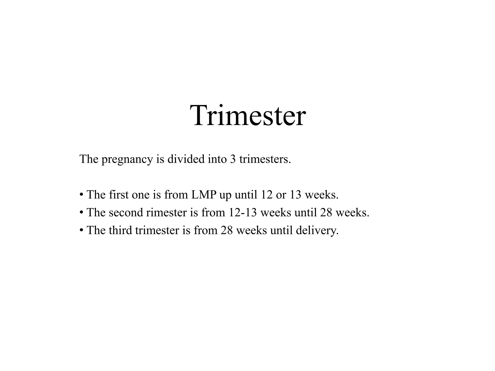 Trimester 
The pregnancy is divided into 3 trimesters. 
• The first one is from LMP up until 12 or 13 weeks. 
• The second rimester is from 12-13 weeks until 28 weeks. 
• The third trimester is from 28 weeks until delivery. 
 