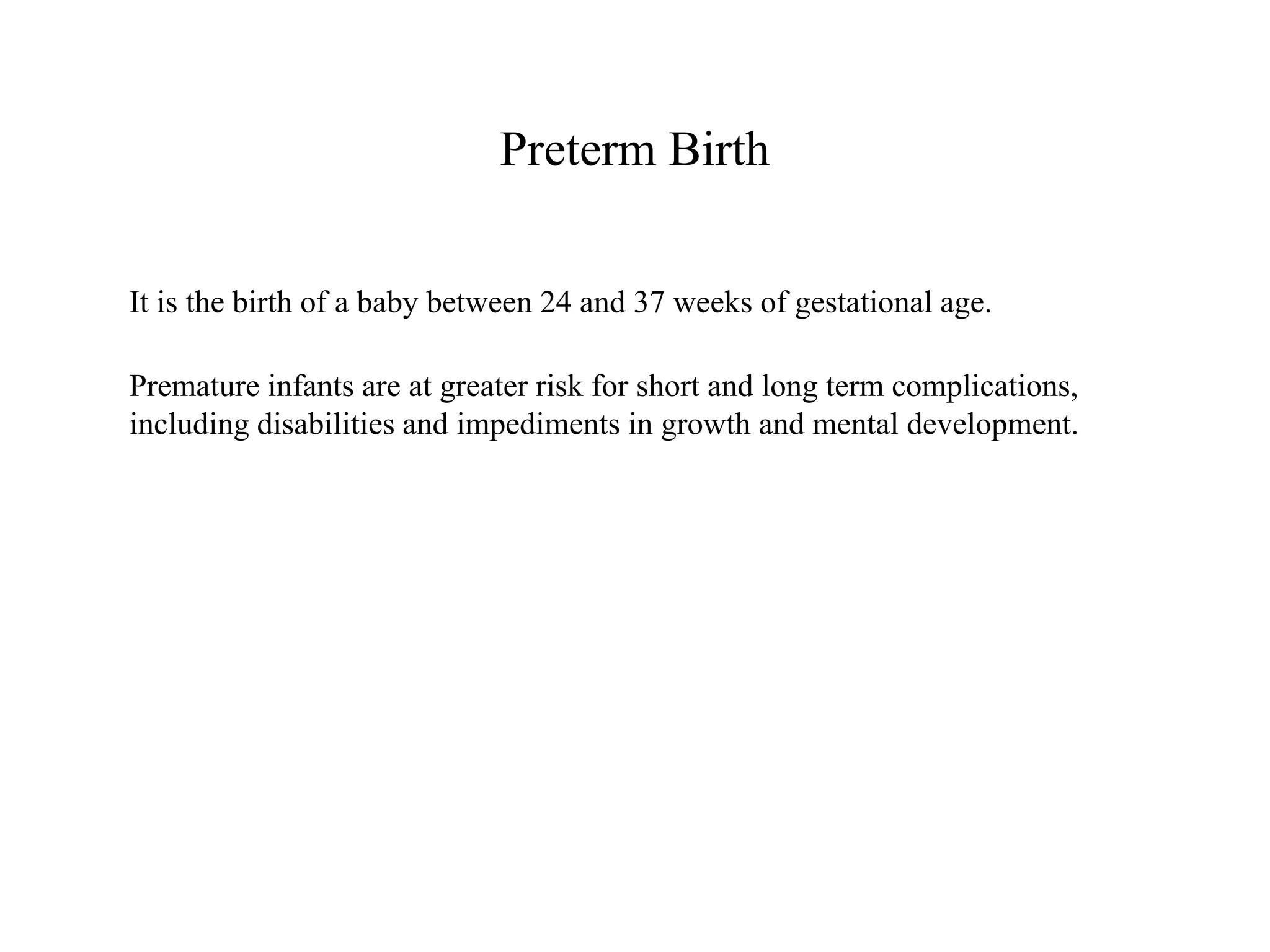 Preterm Birth 
It is the birth of a baby between 24 and 37 weeks of gestational age. 
Premature infants are at greater risk for short and long term complications, 
including disabilities and impediments in growth and mental development. 
 