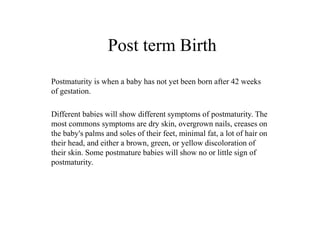 Post term Birth 
Postmaturity is when a baby has not yet been born after 42 weeks 
of gestation. 
Different babies will show different symptoms of postmaturity. The 
most commons symptoms are dry skin, overgrown nails, creases on 
the baby's palms and soles of their feet, minimal fat, a lot of hair on 
their head, and either a brown, green, or yellow discoloration of 
their skin. Some postmature babies will show no or little sign of 
postmaturity. 
 