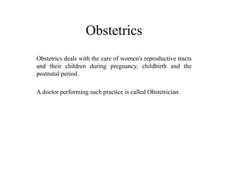 Obstetrics 
Obstetrics deals with the care of women's reproductive tracts 
and their children during pregnancy, childbirth and the 
postnatal period. 
A doctor performing such practice is called Obstetrician. 
 