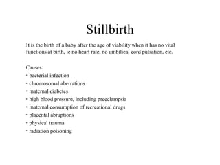 Stillbirth 
It is the birth of a baby after the age of viability when it has no vital 
functions at birth, ie no heart rate, no umbilical cord pulsation, etc. 
Causes: 
• bacterial infection 
• chromosomal aberrations 
• maternal diabetes 
• high blood pressure, including preeclampsia 
• maternal consumption of recreational drugs 
• placental abruptions 
• physical trauma 
• radiation poisoning 
 