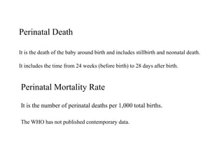 Perinatal Death 
It is the death of the baby around birth and includes stillbirth and neonatal death. 
It includes the time from 24 weeks (before birth) to 28 days after birth. 
Perinatal Mortality Rate 
It is the number of perinatal deaths per 1,000 total births. 
The WHO has not published contemporary data. 
 