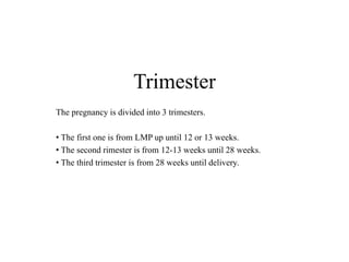 Trimester 
The pregnancy is divided into 3 trimesters. 
• The first one is from LMP up until 12 or 13 weeks. 
• The second rimester is from 12-13 weeks until 28 weeks. 
• The third trimester is from 28 weeks until delivery. 
 