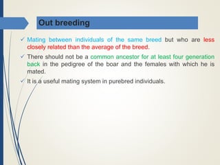 Out breeding
 Mating between individuals of the same breed but who are less
closely related than the average of the breed.
 There should not be a common ancestor for at least four generation
back in the pedigree of the boar and the females with which he is
mated.
 It is a useful mating system in purebred individuals.
 
