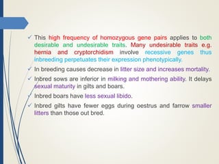  This high frequency of homozygous gene pairs applies to both
desirable and undesirable traits. Many undesirable traits e.g.
hernia and cryptorchidism involve recessive genes thus
inbreeding perpetuates their expression phenotypically.
 In breeding causes decrease in litter size and increases mortality.
 Inbred sows are inferior in milking and mothering ability. It delays
sexual maturity in gilts and boars.
 Inbred boars have less sexual libido.
 Inbred gilts have fewer eggs during oestrus and farrow smaller
litters than those out bred.
 