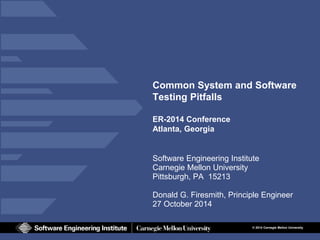 © 2014 Carnegie Mellon University 
Common System and Software Testing Pitfalls ER-2014 Conference Atlanta, Georgia 
Software Engineering Institute 
Carnegie Mellon University 
Pittsburgh, PA 15213 
Donald G. Firesmith, Principle Engineer 
27 October 2014  