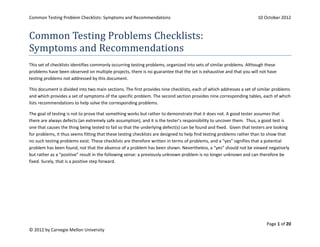 Common Testing Problem Checklists: Symptoms and Recommendations                                                      10 October 2012



Common Testing Problems Checklists:
Symptoms and Recommendations
This set of checklists identifies commonly occurring testing problems, organized into sets of similar problems. Although these
problems have been observed on multiple projects, there is no guarantee that the set is exhaustive and that you will not have
testing problems not addressed by this document.

This document is divided into two main sections. The first provides nine checklists, each of which addresses a set of similar problems
and which provides a set of symptoms of the specific problem. The second section provides nine corresponding tables, each of which
lists recommendations to help solve the corresponding problems.

The goal of testing is not to prove that something works but rather to demonstrate that it does not. A good tester assumes that
there are always defects (an extremely safe assumption), and it is the tester’s responsibility to uncover them. Thus, a good test is
one that causes the thing being tested to fail so that the underlying defect(s) can be found and fixed. Given that testers are looking
for problems, it thus seems fitting that these testing checklists are designed to help find testing problems rather than to show that
no such testing problems exist. These checklists are therefore written in terms of problems, and a “yes” signifies that a potential
problem has been found, not that the absence of a problem has been shown. Nevertheless, a “yes” should not be viewed negatively
but rather as a “positive” result in the following sense: a previously unknown problem is no longer unknown and can therefore be
fixed. Surely, that is a positive step forward.




                                                                                                                          Page 1 of 20
© 2012 by Carnegie Mellon University
 