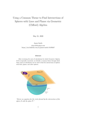 Using a Common Theme to Find Intersections of
Spheres with Lines and Planes via Geometric
(Cliﬀord) Algebra
May 21, 2020
James Smith
nitac14b@yahoo.com
https://mx.linkedin.com/in/james-smith-1b195047
Abstract
After reviewing the sorts of calculations for which Geometric Algebra
(GA) is especially convenient, we identify a common theme through which
those types of calculations can be used to ﬁnd the intersections of spheres
with lines, planes, and other spheres.
“Derive an equation for the circle formed by the intersection of the
sphere S with the plane P.”
1
 