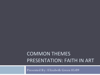 COMMON THEMES PRESENTATION: FAITH IN ART Presented By: Elizabeth Green 05/09 