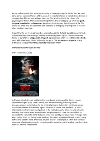 As me and my production team are producing a short psychological thriller film, we have
come across common themes of this genre. It is important for us to include these themes in
our own short film because without them our film would not fulfil the criteria of a
psychological thriller. There are overarching themes that tend to pop up which are guilt,
mystery, imagination and suspense. Sometimes these themes form the core of the film
alone, but often they are combined with a context of ambiguity involving what is real and
what has been imagined.
In our film, the girl Eve is portrayed as a normal person to Richard, but at the end he finds
out that she died four years ago and she is actually a ghostly figure. Therefore the core
theme in our short is imagination. The guilt is present also when Eve left home to attend a
party which her father, David, did not let her go to. The mystery and suspense is why
did Richard see Eve? Were they meant to meet each other?
Examples of psychological dramas:
SHUTTER ISLAND (2010)
In Shutter Island, directed by Martin Scorsese, based on the novel by Dennis Lehane,
Leonardo DiCaprio plays Teddy Daniels, a US Marshal investigation a mysterious
disappearance at an institution for the criminally insane. As the story continues we see
bizarre occurrences that become highly fantastical in nature. We learn that DiCaprio’s
character is really an imprisoned patient at the institution, as he killed his wife Michelle
Williams after she drowned their children. His guilt over this crime has caused him to
elaborate the story in his mind that gave him a new identity and could make him cope with
what he had done. His feeling to escape from this misery subjects to himself to a lobotomy
to free and clear his mind. Therefore, Shutter Island is an example of a filmthat combines
the theme of guilt with ambiguity regarding reality, creating a mind bending experience that
even has a horror like element.
 