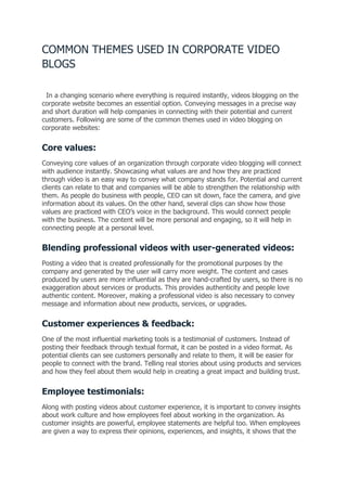 COMMON THEMES USED IN CORPORATE VIDEO
BLOGS
In a changing scenario where everything is required instantly, videos blogging on the
corporate website becomes an essential option. Conveying messages in a precise way
and short duration will help companies in connecting with their potential and current
customers. Following are some of the common themes used in video blogging on
corporate websites:
Core values:
Conveying core values of an organization through corporate video blogging will connect
with audience instantly. Showcasing what values are and how they are practiced
through video is an easy way to convey what company stands for. Potential and current
clients can relate to that and companies will be able to strengthen the relationship with
them. As people do business with people, CEO can sit down, face the camera, and give
information about its values. On the other hand, several clips can show how those
values are practiced with CEO’s voice in the background. This would connect people
with the business. The content will be more personal and engaging, so it will help in
connecting people at a personal level.
Blending professional videos with user-generated videos:
Posting a video that is created professionally for the promotional purposes by the
company and generated by the user will carry more weight. The content and cases
produced by users are more influential as they are hand-crafted by users, so there is no
exaggeration about services or products. This provides authenticity and people love
authentic content. Moreover, making a professional video is also necessary to convey
message and information about new products, services, or upgrades.
Customer experiences & feedback:
One of the most influential marketing tools is a testimonial of customers. Instead of
posting their feedback through textual format, it can be posted in a video format. As
potential clients can see customers personally and relate to them, it will be easier for
people to connect with the brand. Telling real stories about using products and services
and how they feel about them would help in creating a great impact and building trust.
Employee testimonials:
Along with posting videos about customer experience, it is important to convey insights
about work culture and how employees feel about working in the organization. As
customer insights are powerful, employee statements are helpful too. When employees
are given a way to express their opinions, experiences, and insights, it shows that the
 