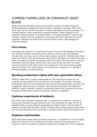 COMMON THEMES USED IN CORPORATE VIDEO
BLOGS
While conveying information about recent activities, events, and plans along with
sending important messages from top executives, companies use blogs. Most of the
times, they use the textual information to convey information and send messages. In a
changing scenario where everything is required instantly, videos blogging on the
corporate website becomes an essential option. Conveying messages in a precise way
and short duration will help companies in connecting with their potential and current
customers. Following are some of the common themes used in video blogging on
corporate websites:
Core values:
Conveying core values of an organization through corporate video blogging will connect
with audience instantly. Showcasing what values are and how they are practiced
through video is an easy way to convey what company stands for. Potential and current
clients can relate to that and companies will be able to strengthen the relationship with
them. As people do business with people, CEO can sit down, face the camera, and give
information about its values. On the other hand, several clips can show how those
values are practiced with CEO’s voice in the background. This would connect people
with the business. The content will be more personal and engaging, so it will help in
connecting people at a personal level.
Blending professional videos with user-generated videos:
Posting a video that is created professionally for the promotional purposes by the
company and generated by the user will carry more weight. The content and cases
produced by users are more influential as they are hand-crafted by users, so there is no
exaggeration about services or products. This provides authenticity and people love
authentic content. Moreover, making a professional video is also necessary to convey
message and information about new products, services, or upgrades.
Customer experiences & feedback:
One of the most influential marketing tools is a testimonial of customers. Instead of
posting their feedback through textual format, it can be posted in a video format. As
potential clients can see customers personally and relate to them, it will be easier for
people to connect with the brand. Telling real stories about using products and services
and how they feel about them would help in creating a great impact and building trust.
Employee testimonials:
Along with posting videos about customer experience, it is important to convey insights
about work culture and how employees feel about working in the organization. As
customer insights are powerful, employee statements are helpful too. When employees
 