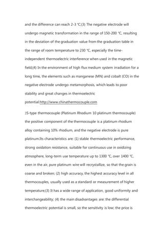 and the difference can reach 2-3 ℃;(3) The negative electrode will
undergo magnetic transformation in the range of 150-200 ℃, resulting
in the deviation of the graduation value from the graduation table in
the range of room temperature to 230 ℃, especially the time-
independent thermoelectric interference when used in the magnetic
field;(4) In the environment of high flux medium system irradiation for a
long time, the elements such as manganese (MN) and cobalt (CO) in the
negative electrode undergo metamorphosis, which leads to poor
stability and great changes in thermoelectric
potential.http://www.chinathermocouple.com
2S-type thermocouple (Platinum Rhodium 10 platinum thermocouple)
the positive component of the thermocouple is a platinum rhodium
alloy containing 10% rhodium, and the negative electrode is pure
platinum.Its characteristics are: (1) stable thermoelectric performance,
strong oxidation resistance, suitable for continuous use in oxidizing
atmosphere, long-term use temperature up to 1300 ℃, over 1400 ℃,
even in the air, pure platinum wire will recrystallize, so that the grain is
coarse and broken; (2) high accuracy, the highest accuracy level in all
thermocouples, usually used as a standard or measurement of higher
temperature;(3) It has a wide range of application, good uniformity and
interchangeability; (4) the main disadvantages are: the differential
thermoelectric potential is small, so the sensitivity is low; the price is
 