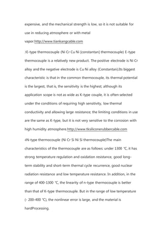 expensive, and the mechanical strength is low, so it is not suitable for
use in reducing atmosphere or with metal
vapor.http://www.tiankangcable.com
3E-type thermocouple (Ni Cr Cu Ni [constantan] thermocouple) E-type
thermocouple is a relatively new product. The positive electrode is Ni Cr
alloy and the negative electrode is Cu Ni alloy (Constantan).Its biggest
characteristic is that in the common thermocouple, its thermal potential
is the largest, that is, the sensitivity is the highest; although its
application scope is not as wide as K-type couple, it is often selected
under the conditions of requiring high sensitivity, low thermal
conductivity and allowing large resistance; the limiting conditions in use
are the same as K-type, but it is not very sensitive to the corrosion with
high humidity atmosphere.http://www.tksiliconerubbercable.com
4N-type thermocouple (Ni Cr Si Ni Si thermocouple)The main
characteristics of the thermocouple are as follows: under 1300 ℃, it has
strong temperature regulation and oxidation resistance, good long-
term stability and short-term thermal cycle recurrence, good nuclear
radiation resistance and low temperature resistance. In addition, in the
range of 400-1300 ℃, the linearity of n-type thermocouple is better
than that of K-type thermocouple. But in the range of low temperature
(- 200-400 ℃), the nonlinear error is large, and the material is
hardProcessing.
 