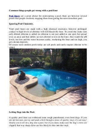 Common things people get wrong with a pool liner
Pool liners are a great choice for rejuvenating a pool, there are however several
points that people overlook, stopping them from getting the most from their pool.
Ignoring Pool Chemistry.
Vinyl pool liners are made with a high chemical resistance; however prolonged
contact to high levels of chlorine will still bleach the liner. To avoid this make sure
only diluted chlorine is added (or chlorine is not just added in one spot, but spread
over an area) and that tablets are not allowed to rest on the liner. Also watch the pH
levels, too low and the water becomes acidic, weakening the liner and too high, you
get calcium deposits.
Of course most modern pools today are salt pools and rarely require chlorine to be
added.
Letting Dogs into the Pool.
A quality pool liner can withstand some rough punishment, even from dogs. If you
are not too sure, just try and push a fork through a piece of quality vinyl, it’s not easy!
Ideally you won't let a dog into a pool, but if you must, make sure the dog’s claws are
clipped, that way sharp claws are less likely to slice into the vinyl.
 