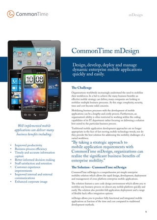 mDesign




                                      CommonTime mDesign
                                       Design, develop, deploy and manage
                                       dynamic enterprise mobile applications
                                       quickly and easily.

                                      The Challenge
                                      Organizations worldwide increasingly understand the need to mobilize
                                      their workforces. In a bid to achieve the many business benefits an
                                      effective mobile strategy can deliver, many companies are looking to
                                      mobilize multiple business processes. At this stage complexity, security,
                                      time and cost become valid concerns.
                                      Mobilizing business processes with the development of mobile
                                      applications can be a lengthy and costly process. Furthermore, an
                                      organization’s ability is often restricted to working within the coding
                                      capabilities of its IT department rather focusing on delivering a solution
                                      best suited to the particular business process.
     Well implemented mobile
                                      Traditional mobile application development approaches are no longer
   applications can deliver many      appropriate in the face of fast moving mobile technology trends, nor do
    business benefits including:      they provide the best solution for addressing the mobility challenges of a
                                      varied workforce.
                                      “By taking a strategic approach to
•	 Improved productivity
•	 Business process efficiency
                                      mobile application requirements with
•	 Timely and accurate information    CommonTime mDesign, organizations can
   capture                            realize the significant business benefits of
•	 Better informed decision making    enterprise mobility.”
•	 Staff satisfaction and retention
•	 Customer experience                The Solution - CommonTime mDesign
   improvements                       CommonTime mDesign is a comprehensive yet simple enterprise
•	 Improved internal and external     mobility solution which allows the rapid design, development, deployment
   communications                     and management of cross platform enterprise mobile applications.
•	 Enhanced corporate image
                                      The solution features a zero code design environment which allows you to
                                      mobilize any business process on almost any mobile platform quickly and
                                      easily. The solution also provides full application deployment and a range
                                      of flexible back office integration options.
                                      mDesign allows you to produce fully functional and integrated mobile
                                      applications at fraction of the time and cost compared to traditional
                                      development methods.

                                                                                                                   1
 