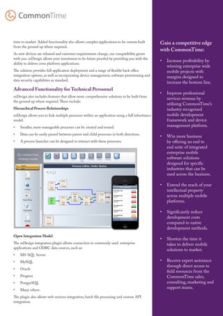 mDesign for ISVs



time to market. Added functionality also allows complex applications to be custom built        Gain a competitive edge
from the ground up where required.
                                                                                               with CommonTime:
As new devices are released and customer requirements change, our compatibility grows
with you. mDesign allows your investment to be future proofed by providing you with the
                                                                                               •	 Increase profitability by
ability to deliver cross platform applications.
                                                                                                  winning enterprise wide
The solution provides full application deployment and a range of flexible back office             mobile projects with
integration options, as well as incorporating device management, software provisioning and        margins designed to
data security capabilities as standard.
                                                                                                  increase the bottom line.
Advanced Functionality for Technical Personnel
                                                                                               •	 Improve professional
mDesign also includes features that allow more comprehensive solutions to be built from
                                                                                                  services revenue by
the ground up where required. These include:
                                                                                                  utilising CommonTime’s
Hierarchical Process Relationships                                                                industry recognised
mDesign allows you to link multiple processes within an application using a full inheritance      mobile development
model.                                                                                            framework and device
•	   Smaller, more manageable processes can be created and reused.                                management platform.
•	   Data can be easily passed between parent and child processes in both directions.
                                                                                               •	 Win more business
•	   A process launcher can be designed to interact with these processes.                         by offering an end to
                                                                                                  end suite of integrated
                                                                                                  enterprise mobile
                                                                                                  software solutions
                                                                                                  designed for specific
                                                                                                  industries that can be
                                                                                                  used across the business.

                                                                                               •	 Extend the reach of your
                                                                                                  intellectual property
                                                                                                  across multiple mobile
                                                                                                  platforms.

                                                                                               •	 Significantly reduce
                                                                                                  development costs
                                                                                                  compared to native
                                                                                                  development methods.
Open Integration Model
                                                                                               •	 Shorten the time it
The mDesign integration plugin allows connection to commonly used enterprise                      takes to deliver mobile
applications and ODBC data sources, such as:
                                                                                                  solutions to market.
•	   MS-SQL Server
•	   MySQL                                                                                     •	 Receive expert assistance
                                                                                                  through direct access to
•	   Oracle
                                                                                                  field resources from the
•	   Progress                                                                                     CommonTime sales,
•	   PostgreSQL                                                                                   consulting, marketing and
•	   Many others.
                                                                                                  support teams.

The plugin also allows web services integration, batch file processing and custom API
integration.

                                                                                                                              2
 