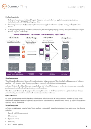mDesign for ISVs



                  Product Extensibility
                  •	     Styling can be customized within mDesign to change the look and feel of your application, employing widely used
                         technologies such as HTML5, JavaScript and CSS.
                  •	     ‘Custom’ questions can also be used to implement your own application features, as well as existing JavaScript function
                         libraries.
                  •	     mDesign scripting language provides a common cross platform scripting language, allowing the implementation of complex
                         business logic and functionality.
                                    CommonTime mDesign - The Complete Enterprise Mobility Toolkit for ISVs

                          mDesign Studio                         mDesign Manager                 mDesign Client                mDesign Server

                       Rapid Application Design &            Application Deployment,          Mobile Application                Back End System
                       Development Environment                 Management & Full            Execution Environment                 Integration
                                                                  Version Control
                                                     HTML5




                                                     CSS3




                                                    JavaScript




e MDM
gement:

                              Field Service &                      Complete Mobile              Windows Mobile                    SQL Server
                                Inspections                          Enterprise                     Symbian                        Domino
                           Survey & Data Capture                     Application                Windows Phone 7                     Oracle
                           Sales force Automation                  Complete Mobile                     iOS                           SAP
                                 Retail & POS                        Enterprise                     Android                      Various CRM
                              Other Templates                        Application                   Blackberry                       Other


                          CommonTime MDM                            Security and       Mobile                    Software        Policies
                        Mobile Device Management                     Encryption         VPN                     Distribution   and Settings


                  Data Consumption
                  The mDesign DataList control allows efficient administration and presentation of data from back end data sources to end users.
                  Applying a style template to the DataList control gives you complete flexibility over its appearance.
                  mDesign DataSets allow fully offline data storage for local data lookup. DataSets can be used to drive processes and dynamically
                  populate questions such as droplists, radios, combos and checkboxes.
                  This allows you to dynamically change your choices using data created on the device, as well as use key information to drive on
tify Technology
                  demand loading of content from servers such as customer, Security and Encryption
                                                                           contact and order data.         Mobile VPN         Software Distribution

                  Offline Operation
                  mDesign applications are capable of working in both offline and online modes. When disconnected from the mDesign Server,
                  mobile users still have access to locally stored data so they can continue working, whether that is looking up contact information or
                  searching part list information.
                  Device Integration
                  mDesign applications can make full use of native hardware capabilities. It is therefore possible to create applications that allow the
                  following:
                  •	     Barcode and QR code scanning
                  •	     Photo capture
                  •	     Signature capture
                  •	     Sketching
                  •	     GPS Location reporting
                                                                                                                                                                  3
 