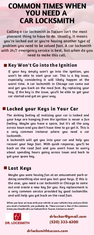 If your key simply won't go into the ignition, you
won't be able to start your car. This is a big issue,
especially considering it will likely happen at the
worst time. A car locksmith in Chicago can come out
and get you back on the road fast. By replacing your
key, if the key is the issue, you'll be able to get your
car started and get on your way.
Calling a car locksmith in Tucson isn't the most
pleasant thing to have to do. Usually, it means
you're locked out or you're having another type of
problem you need to be solved fast. A car locksmith
with 24/7 emergency service is best, but when do you
need to make this call.
COMMON TIMES WHEN
YOU NEED A
CAR LOCKSMITH
The sinking feeling of realizing your car is locked and
your keys are hanging from the ignition is never a fun
feeling. Maybe you have a spare, but it's all the way
across town and you don't have time to go get it. This is
a very common instance where you need a car
locksmith.
A locksmith will get you into your car and help you
recover your keys fast. With quick response, you'll be
back on the road fast and you won't have to worry
about spending hours going across town and back to
get your spare key.
Maybe you were having fun at an amusement park or
doing something else and you lost your keys. If this is
the case, you need a car locksmith in Chicago to come
out and create a new key for you. Key replacement is
a very common service provided by good locksmiths
and will help you get back on the road fast.
Key Won't Go into the Ignition
Locked your Keys in Your Car
Lost Keys
When you have an issue with your vehicle or your vehicle's key and you think
you need a locksmith, you probably do. These are just a few of the common
times you should call a car locksmith in Tucson. Contact us now!!!
drlockar@gmail.com
drlocksmithtucson.com
(520) 333-6300
 