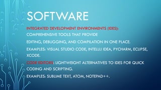 SOFTWARE
INTEGRATED DEVELOPMENT ENVIRONMENTS (IDES):
COMPREHENSIVE TOOLS THAT PROVIDE
EDITING, DEBUGGING, AND COMPILATION IN ONE PLACE.
EXAMPLES: VISUAL STUDIO CODE, INTELLIJ IDEA, PYCHARM, ECLIPSE,
XCODE.
CODE EDITORS: LIGHTWEIGHT ALTERNATIVES TO IDES FOR QUICK
CODING AND SCRIPTING.
EXAMPLES: SUBLIME TEXT, ATOM, NOTEPAD++.
 