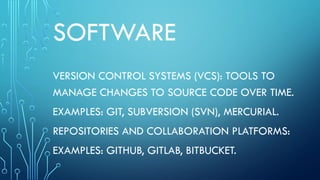 SOFTWARE
VERSION CONTROL SYSTEMS (VCS): TOOLS TO
MANAGE CHANGES TO SOURCE CODE OVER TIME.
EXAMPLES: GIT, SUBVERSION (SVN), MERCURIAL.
REPOSITORIES AND COLLABORATION PLATFORMS:
EXAMPLES: GITHUB, GITLAB, BITBUCKET.
 