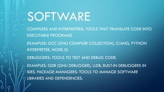 SOFTWARE
COMPILERS AND INTERPRETERS: TOOLS THAT TRANSLATE CODE INTO
EXECUTABLE PROGRAMS.
EXAMPLES: GCC (GNU COMPILER COLLECTION), CLANG, PYTHON
INTERPRETER, NODE.JS.
DEBUGGERS: TOOLS TO TEST AND DEBUG CODE.
EXAMPLES: GDB (GNU DEBUGGER), LLDB, BUILT-IN DEBUGGERS IN
IDES. PACKAGE MANAGERS: TOOLS TO MANAGE SOFTWARE
LIBRARIES AND DEPENDENCIES.
 