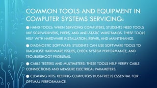 COMMON TOOLS AND EQUIPMENT IN
COMPUTER SYSTEMS SERVICING:
● HAND TOOLS: WHEN SERVICING COMPUTERS, STUDENTS NEED TOOLS
LIKE SCREWDRIVERS, PLIERS, AND ANTI-STATIC WRISTBANDS. THESE TOOLS
HELP WITH HARDWARE INSTALLATION, REPAIR, AND MAINTENANCE.
● DIAGNOSTIC SOFTWARE: STUDENTS CAN USE SOFTWARE TOOLS TO
DIAGNOSE HARDWARE ISSUES, CHECK SYSTEM PERFORMANCE, AND
TROUBLESHOOT PROBLEMS.
● CABLE TESTERS AND MULTIMETERS: THESE TOOLS HELP VERIFY CABLE
CONNECTIONS AND MEASURE ELECTRICAL PARAMETERS.
● CLEANING KITS: KEEPING COMPUTERS DUST-FREE IS ESSENTIAL FOR
OPTIMAL PERFORMANCE.
 