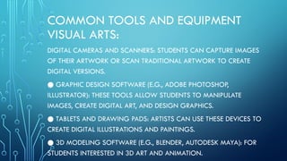 COMMON TOOLS AND EQUIPMENT
VISUAL ARTS:
DIGITAL CAMERAS AND SCANNERS: STUDENTS CAN CAPTURE IMAGES
OF THEIR ARTWORK OR SCAN TRADITIONAL ARTWORK TO CREATE
DIGITAL VERSIONS.
● GRAPHIC DESIGN SOFTWARE (E.G., ADOBE PHOTOSHOP,
ILLUSTRATOR): THESE TOOLS ALLOW STUDENTS TO MANIPULATE
IMAGES, CREATE DIGITAL ART, AND DESIGN GRAPHICS.
● TABLETS AND DRAWING PADS: ARTISTS CAN USE THESE DEVICES TO
CREATE DIGITAL ILLUSTRATIONS AND PAINTINGS.
● 3D MODELING SOFTWARE (E.G., BLENDER, AUTODESK MAYA): FOR
STUDENTS INTERESTED IN 3D ART AND ANIMATION.
 