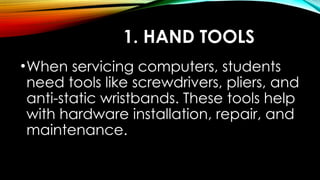1. HAND TOOLS
•When servicing computers, students
need tools like screwdrivers, pliers, and
anti-static wristbands. These tools help
with hardware installation, repair, and
maintenance.
 