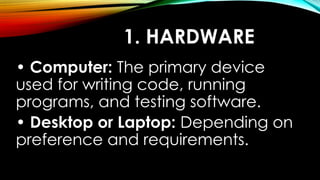 1. HARDWARE
• Computer: The primary device
used for writing code, running
programs, and testing software.
• Desktop or Laptop: Depending on
preference and requirements.
 