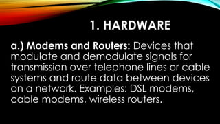 1. HARDWARE
a.) Modems and Routers: Devices that
modulate and demodulate signals for
transmission over telephone lines or cable
systems and route data between devices
on a network. Examples: DSL modems,
cable modems, wireless routers.
 