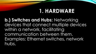 1. HARDWARE
b.) Switches and Hubs: Networking
devices that connect multiple devices
within a network, facilitating
communication between them.
Examples: Ethernet switches, network
hubs.
 