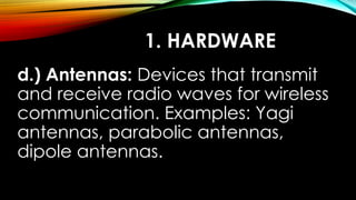 1. HARDWARE
d.) Antennas: Devices that transmit
and receive radio waves for wireless
communication. Examples: Yagi
antennas, parabolic antennas,
dipole antennas.
 
