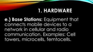 1. HARDWARE
e.) Base Stations: Equipment that
connects mobile devices to a
network in cellular and radio
communication. Examples: Cell
towers, microcells, femtocells.
 