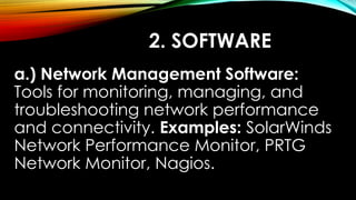 2. SOFTWARE
a.) Network Management Software:
Tools for monitoring, managing, and
troubleshooting network performance
and connectivity. Examples: SolarWinds
Network Performance Monitor, PRTG
Network Monitor, Nagios.
 