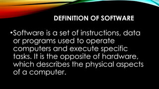 DEFINITION OF SOFTWARE
•Software is a set of instructions, data
or programs used to operate
computers and execute specific
tasks. It is the opposite of hardware,
which describes the physical aspects
of a computer.
 