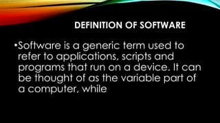DEFINITION OF SOFTWARE
•Software is a generic term used to
refer to applications, scripts and
programs that run on a device. It can
be thought of as the variable part of
a computer, while
 